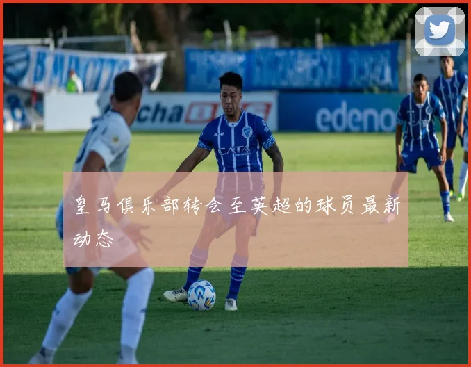 皇马俱乐部转会至英超的球员最新动态