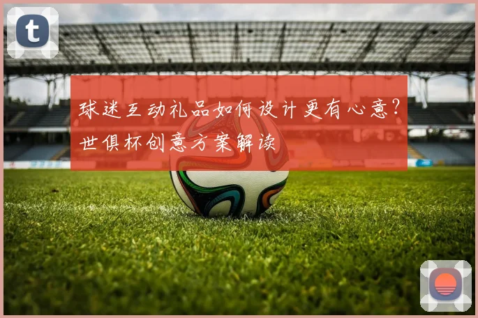 球迷互动礼品如何设计更有心意?世俱杯创意方案解读