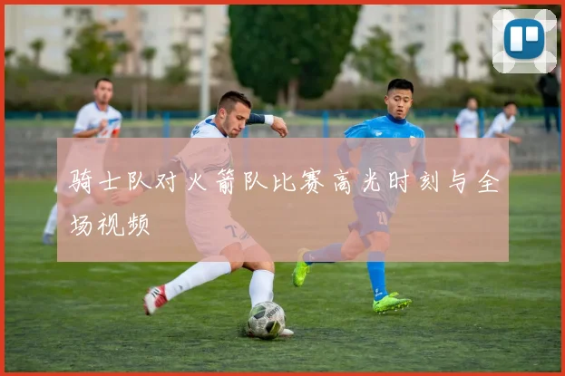 骑士队对火箭队比赛高光时刻与全场视频